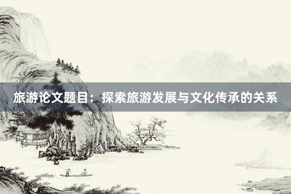 旅游论文题目：探索旅游发展与文化传承的关系