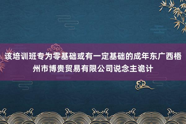 该培训班专为零基础或有一定基础的成年东广西梧州市博贵贸易有限公司说念主诡计