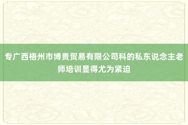 专广西梧州市博贵贸易有限公司科的私东说念主老师培训显得尤为紧迫