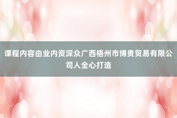 课程内容由业内资深众广西梧州市博贵贸易有限公司人全心打造